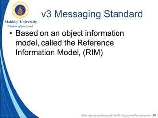 38
v3 Messaging Standard
• Based on an object information
model, called the Reference
Information Model, (RIM)
Slide reproduced/adapted from Dr. Supachai Parchariyanon
 