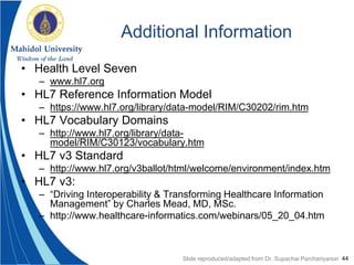 44
Additional Information
• Health Level Seven
– www.hl7.org
• HL7 Reference Information Model
– https://www.hl7.org/library/data-model/RIM/C30202/rim.htm
• HL7 Vocabulary Domains
– http://www.hl7.org/library/data-
model/RIM/C30123/vocabulary.htm
• HL7 v3 Standard
– http://www.hl7.org/v3ballot/html/welcome/environment/index.htm
• HL7 v3:
– “Driving Interoperability & Transforming Healthcare Information
Management” by Charles Mead, MD, MSc.
– http://www.healthcare-informatics.com/webinars/05_20_04.htm
Slide reproduced/adapted from Dr. Supachai Parchariyanon
 