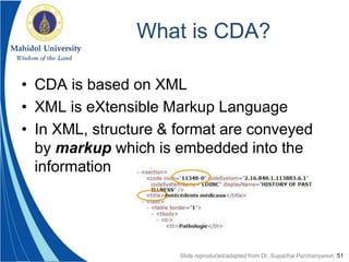 51
What is CDA?
• CDA is based on XML
• XML is eXtensible Markup Language
• In XML, structure & format are conveyed
by markup which is embedded into the
information
Slide reproduced/adapted from Dr. Supachai Parchariyanon
 