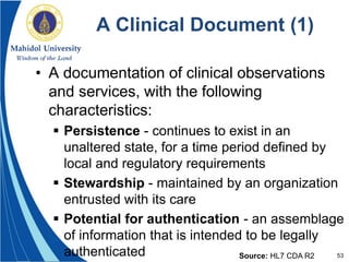 53
A Clinical Document (1)
• A documentation of clinical observations
and services, with the following
characteristics:
 Persistence - continues to exist in an
unaltered state, for a time period defined by
local and regulatory requirements
 Stewardship - maintained by an organization
entrusted with its care
 Potential for authentication - an assemblage
of information that is intended to be legally
authenticated Source: HL7 CDA R2
 