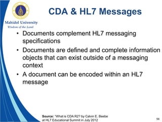 56
CDA & HL7 Messages
• Documents complement HL7 messaging
specifications
• Documents are defined and complete information
objects that can exist outside of a messaging
context
• A document can be encoded within an HL7
message
Source: “What is CDA R2? by Calvin E. Beebe
at HL7 Educational Summit in July 2012
 