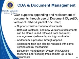 66
CDA & Document Management
• CDA supports appending and replacement of
documents through use of Document ID, setID,
versionNumber & parent document
– Supports version control of documents
– Both old (replaced) and new versions of documents
can be stored in and retrieved from document
management systems depending on situation
– Addendum is possible through append
– Addendum itself can also be replaced with same
version control mechanism
– Document management system (not CDA) is
responsible for keeping track of most up-to-date
documents
 