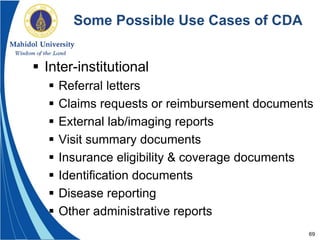 69
Some Possible Use Cases of CDA
 Inter-institutional
 Referral letters
 Claims requests or reimbursement documents
 External lab/imaging reports
 Visit summary documents
 Insurance eligibility & coverage documents
 Identification documents
 Disease reporting
 Other administrative reports
 