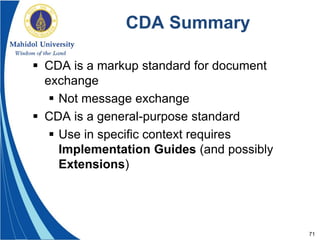 71
CDA Summary
 CDA is a markup standard for document
exchange
 Not message exchange
 CDA is a general-purpose standard
 Use in specific context requires
Implementation Guides (and possibly
Extensions)
 