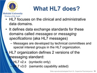 15
What HL7 does?
• HL7 focuses on the clinical and administrative
data domains.
• It defines data exchange standards for these
domains called messages or messaging
specifications (aka HL7 messages)
– Messages are developed by technical committees and
special interest groups in the HL7 organization.
• HL7 organization defines 2 versions of the
messaging standard:
– HL7 v2.x (syntactic only)
– HL7 v3.0 (semantic capability added)
Slide reproduced/adapted from Dr. Supachai Parchariyanon
 
