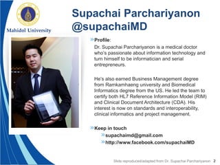 2
»Profile:
Dr. Supachai Parchariyanon is a medical doctor
who’s passionate about information technology and
turn himself to be informatician and serial
entrepreneurs.
He’s also earned Business Management degree
from Ramkamhaeng university and Biomedical
Informatics degree from the US. He led the team to
certify both HL7 Reference Information Model (RIM)
and Clinical Document Architecture (CDA). His
interest is now on standards and interoperability,
clinical informatics and project management.
»Keep in touch
»supachaimd@gmail.com
»http://www.facebook.com/supachaiMD
Supachai Parchariyanon
@supachaiMD
Slide reproduced/adapted from Dr. Supachai Parchariyanon
 