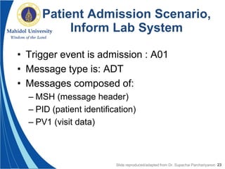 23
Patient Admission Scenario,
Inform Lab System
• Trigger event is admission : A01
• Message type is: ADT
• Messages composed of:
– MSH (message header)
– PID (patient identification)
– PV1 (visit data)
Slide reproduced/adapted from Dr. Supachai Parchariyanon
 