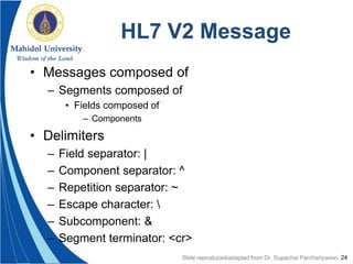 24
HL7 V2 Message
• Messages composed of
– Segments composed of
• Fields composed of
– Components
• Delimiters
– Field separator: |
– Component separator: ^
– Repetition separator: ~
– Escape character: 
– Subcomponent: &
– Segment terminator: <cr>
Slide reproduced/adapted from Dr. Supachai Parchariyanon
 