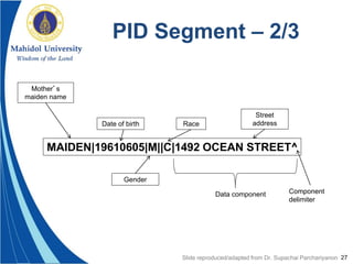 27
PID Segment – 2/3
MAIDEN|19610605|M||C|1492 OCEAN STREET^
Mother’s
maiden name
Gender
Date of birth Race
Street
address
Data component Component
delimiter
Slide reproduced/adapted from Dr. Supachai Parchariyanon
 