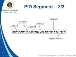 28
PID Segment – 3/3
DURHAM^NC^27705|DUR|(919)684-6421<cr>
City
State
Zip Code
County
Telephone
Segment terminator
Slide reproduced/adapted from Dr. Supachai Parchariyanon
 