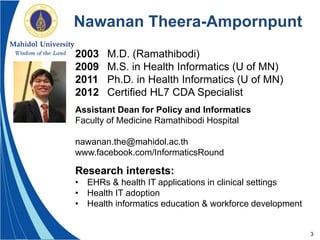 3
Nawanan Theera-Ampornpunt
2003 M.D. (Ramathibodi)
2009 M.S. in Health Informatics (U of MN)
2011 Ph.D. in Health Informatics (U of MN)
2012 Certified HL7 CDA Specialist
Assistant Dean for Policy and Informatics
Faculty of Medicine Ramathibodi Hospital
nawanan.the@mahidol.ac.th
www.facebook.com/InformaticsRound
Research interests:
• EHRs & health IT applications in clinical settings
• Health IT adoption
• Health informatics education & workforce development
 