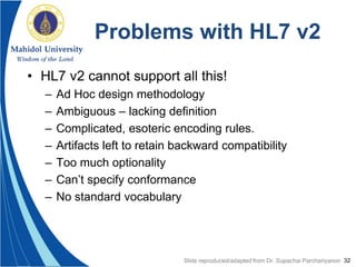 32
Problems with HL7 v2
• HL7 v2 cannot support all this!
– Ad Hoc design methodology
– Ambiguous – lacking definition
– Complicated, esoteric encoding rules.
– Artifacts left to retain backward compatibility
– Too much optionality
– Can’t specify conformance
– No standard vocabulary
Slide reproduced/adapted from Dr. Supachai Parchariyanon
 