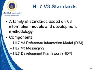 35
HL7 V3 Standards
• A family of standards based on V3
information models and development
methodology
• Components
– HL7 V3 Reference Information Model (RIM)
– HL7 V3 Messaging
– HL7 Development Framework (HDF)
 