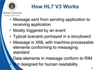 36
How HL7 V3 Works
• Message sent from sending application to
receiving application
• Mostly triggered by an event
• Typical scenario portrayed in a storyboard
• Message in XML with machine-processable
elements conforming to messaging
standard
• Data elements in message conform to RIM
• Not designed for human readability
 