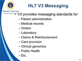 38
HL7 V3 Messaging
• V3 provides messaging standards for
– Patient administration
– Medical records
– Orders
– Laboratory
– Claims & Reimbursement
– Care provision
– Clinical genomics
– Public Health
– Etc.
 