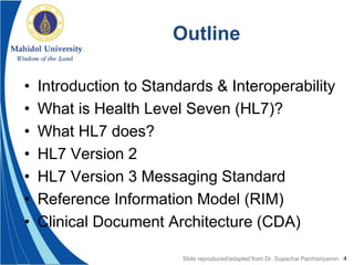 4
Outline
• Introduction to Standards & Interoperability
• What is Health Level Seven (HL7)?
• What HL7 does?
• HL7 Version 2
• HL7 Version 3 Messaging Standard
• Reference Information Model (RIM)
• Clinical Document Architecture (CDA)
Slide reproduced/adapted from Dr. Supachai Parchariyanon
 