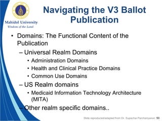 50
Navigating the V3 Ballot
Publication
• Domains: The Functional Content of the
Publication
– Universal Realm Domains
• Administration Domains
• Health and Clinical Practice Domains
• Common Use Domains
– US Realm domains
• Medicaid Information Technology Architecture
(MITA)
– Other realm specific domains..
Slide reproduced/adapted from Dr. Supachai Parchariyanon
 