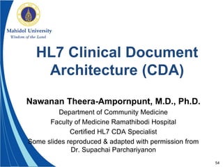 54
HL7 Clinical Document
Architecture (CDA)
Nawanan Theera-Ampornpunt, M.D., Ph.D.
Department of Community Medicine
Faculty of Medicine Ramathibodi Hospital
Certified HL7 CDA Specialist
Some slides reproduced & adapted with permission from
Dr. Supachai Parchariyanon
 