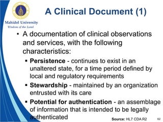 62
A Clinical Document (1)
• A documentation of clinical observations
and services, with the following
characteristics:
 Persistence - continues to exist in an
unaltered state, for a time period defined by
local and regulatory requirements
 Stewardship - maintained by an organization
entrusted with its care
 Potential for authentication - an assemblage
of information that is intended to be legally
authenticated Source: HL7 CDA R2
 