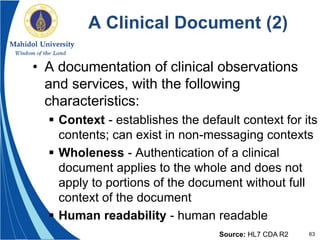 63
A Clinical Document (2)
• A documentation of clinical observations
and services, with the following
characteristics:
 Context - establishes the default context for its
contents; can exist in non-messaging contexts
 Wholeness - Authentication of a clinical
document applies to the whole and does not
apply to portions of the document without full
context of the document
 Human readability - human readable
Source: HL7 CDA R2
 