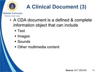 64
A Clinical Document (3)
• A CDA document is a defined & complete
information object that can include
 Text
 Images
 Sounds
 Other multimedia content
Source: HL7 CDA R2
 