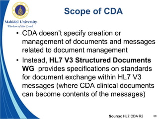 68
Scope of CDA
• CDA doesn’t specify creation or
management of documents and messages
related to document management
• Instead, HL7 V3 Structured Documents
WG provides specifications on standards
for document exchange within HL7 V3
messages (where CDA clinical documents
can become contents of the messages)
Source: HL7 CDA R2
 