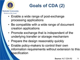 72
Goals of CDA (2)
• Enable a wide range of post-exchange
processing applications
• Be compatible with a wide range of document
creation applications
• Promote exchange that is independent of the
underlying transfer or storage mechanism
• Prepare the design reasonably quickly
• Enable policy-makers to control their own
information requirements without extension to this
specification
Source: HL7 CDA R2
 