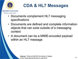 73
CDA & HL7 Messages
• Documents complement HL7 messaging
specifications
• Documents are defined and complete information
objects that can exist outside of a messaging
context
• A document can be a MIME-encoded payload
within an HL7 message
Source: “What is CDA R2? by Calvin E. Beebe
at HL7 Educational Summit in July 2012
 