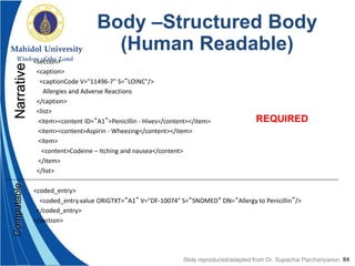 84
Body –Structured Body
(Human Readable)
<section>
<caption>
<captionCode V="11496-7" S=“LOINC"/>
Allergies and Adverse Reactions
</caption>
<list>
<item><content ID=“A1”>Penicillin - Hives</content></item>
<item><content>Aspirin - Wheezing</content></item>
<item>
<content>Codeine – Itching and nausea</content>
</item>
</list>
<coded_entry>
<coded_entry.value ORIGTXT=“A1” V="DF-10074" S=“SNOMED“ DN=“Allergy to Penicillin”/>
</coded_entry>
</section>
NarrativeComputable
REQUIRED
Slide reproduced/adapted from Dr. Supachai Parchariyanon
 