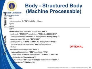 85
Body - Structured Body
(Machine Processable)
<text>
<list>
<item><content ID="A1">Penicillin – Hives …
</list>
</text>
<entry>
<observation classCode="OBS" moodCode="EVN">
<code code="84100007" codeSystem="2.16.840.1.113883.6.96“
codeSystemName="SNOMED CT" displayName="History taking"/>
<value xsi:type="CD" code="247472004"
codeSystem="2.16.840.1.113883.6.96" displayName="Hives">
<originalText><reference value="#A1"/></originalText>
</value>
<entryRelationship typeCode="MFST">
<observation classCode="OBS" moodCode="EVN">
<code code="84100007" codeSystem="2.16.840.1.113883.6.96"
displayName="History taking"/>
<value xsi:type="CD" code="91936005“ CodeSystem="2.16.84…"
displayName=“PCN Allergy"/>
NarrativeComputable
OPTIONAL
Slide reproduced/adapted from Dr. Supachai Parchariyanon
 