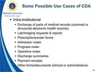 90
Some Possible Use Cases of CDA
 Intra-institutional
 Exchange of parts of medical records (scanned or
structured electronic health records)
 Lab/Imaging requests & reports
 Prescriptions/order forms
 Admission notes
 Progress notes
 Operative notes
 Discharge summaries
 Payment receipts
 Other forms/documents (clinical or administrative)
 