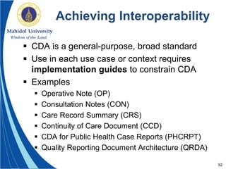 92
Achieving Interoperability
 CDA is a general-purpose, broad standard
 Use in each use case or context requires
implementation guides to constrain CDA
 Examples
 Operative Note (OP)
 Consultation Notes (CON)
 Care Record Summary (CRS)
 Continuity of Care Document (CCD)
 CDA for Public Health Case Reports (PHCRPT)
 Quality Reporting Document Architecture (QRDA)
 