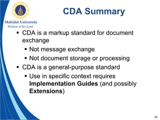 93
CDA Summary
 CDA is a markup standard for document
exchange
 Not message exchange
 Not document storage or processing
 CDA is a general-purpose standard
 Use in specific context requires
Implementation Guides (and possibly
Extensions)
 