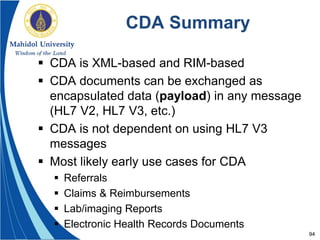 94
CDA Summary
 CDA is XML-based and RIM-based
 CDA documents can be exchanged as
encapsulated data (payload) in any message
(HL7 V2, HL7 V3, etc.)
 CDA is not dependent on using HL7 V3
messages
 Most likely early use cases for CDA
 Referrals
 Claims & Reimbursements
 Lab/imaging Reports
 Electronic Health Records Documents
 