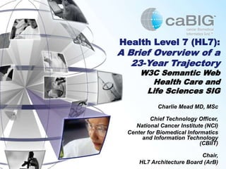Health Level 7 (HL7):
A Brief Overview of a
23-Year Trajectory
W3C Semantic Web
Health Care and
Life Sciences SIG
Charlie Mead MD, MSc
Chief Technology Officer,
National Cancer Institute (NCI)
Center for Biomedical Informatics
and Information Technology
(CBIIT)
Chair,
HL7 Architecture Board (ArB)
 