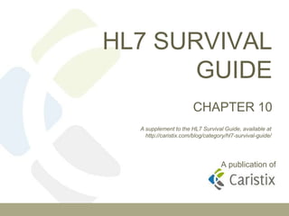 HL7 SURVIVAL
GUIDE
CHAPTER 10
A publication of
A supplement to the HL7 Survival Guide, available at
http://caristix.com/blog/category/hl7-survival-guide/
 