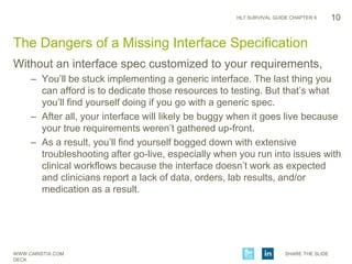 WWW.CARISTIX.COM SHARE THE SLIDE
DECK
HL7 SURVIVAL GUIDE CHAPTER 6
Without an interface spec customized to your requirements,
– You’ll be stuck implementing a generic interface. The last thing you
can afford is to dedicate those resources to testing. But that’s what
you’ll find yourself doing if you go with a generic spec.
– After all, your interface will likely be buggy when it goes live because
your true requirements weren’t gathered up-front.
– As a result, you’ll find yourself bogged down with extensive
troubleshooting after go-live, especially when you run into issues with
clinical workflows because the interface doesn’t work as expected
and clinicians report a lack of data, orders, lab results, and/or
medication as a result.
10
The Dangers of a Missing Interface Specification
 