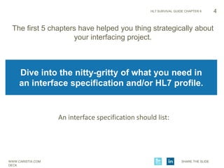 WWW.CARISTIX.COM SHARE THE SLIDE
DECK
HL7 SURVIVAL GUIDE CHAPTER 6
The first 5 chapters have helped you thing strategically about
your interfacing project.
4
Dive into the nitty-gritty of what you need in
an interface specification and/or HL7 profile.
An interface specification should list:
 