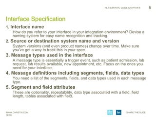 WWW.CARISTIX.COM SHARE THE SLIDE
DECK
HL7 SURVIVAL GUIDE CHAPTER 6
1. Interface name
How do you refer to your interface in your integration environment? Devise a
naming system for easy name recognition and tracking.
2. Source or destination system name and version
System versions (and even product names) change over time. Make sure
you’ve got a way to track this in your spec.
3. Message types used in the interface
A message type is essentially a trigger event, such as patient admission, lab
request, lab results available, new appointment, etc. Focus on the ones you
need for your interface.
4. Message definitions including segments, fields, data types
You need a list of the segments, fields, and data types used in each message
type.
5. Segment and field attributes
These are optionality, repeatability, data type associated with a field, field
length, tables associated with field.
5
Interface Specification
 