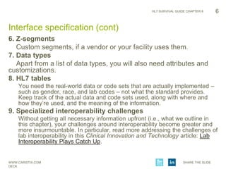 WWW.CARISTIX.COM SHARE THE SLIDE
DECK
HL7 SURVIVAL GUIDE CHAPTER 6
6. Z-segments
Custom segments, if a vendor or your facility uses them.
7. Data types
Apart from a list of data types, you will also need attributes and
customizations.
8. HL7 tables
You need the real-world data or code sets that are actually implemented –
such as gender, race, and lab codes – not what the standard provides.
Keep track of the actual data and code sets used, along with where and
how they’re used, and the meaning of the information.
9. Specialized interoperability challenges
Without getting all necessary information upfront (i.e., what we outline in
this chapter), your challenges around interoperability become greater and
more insurmountable. In particular, read more addressing the challenges of
lab interoperability in this Clinical Innovation and Technology article: Lab
Interoperability Plays Catch Up.
6
Interface specification (cont)
 