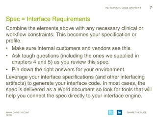 WWW.CARISTIX.COM SHARE THE SLIDE
DECK
HL7 SURVIVAL GUIDE CHAPTER 6 7
Spec = Interface Requirements
Combine the elements above with any necessary clinical or
workflow constraints. This becomes your specification or
profile.
• Make sure internal customers and vendors see this.
• Ask tough questions (including the ones we supplied in
chapters 4 and 5) as you review this spec.
• Pin down the right answers for your environment.
Leverage your interface specifications (and other interfacing
artifacts) to generate your interface code. In most cases, the
spec is delivered as a Word document so look for tools that will
help you connect the spec directly to your interface engine.
 