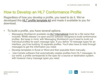WWW.CARISTIX.COM SHARE THE SLIDE
DECK
HL7 SURVIVAL GUIDE CHAPTER 6
Regardless of how you develop a profile, you need to do it. We’ve
developed this HL7 profile template kit and made it available to you for
download.
• To build a profile, you have several options:
– Messaging Workbench available via HL7 International (look for a file name that
includes “MWB release”) is open-source software designed to build conformance
profiles. But keep in mind, with Messaging Workbench you’ll need to build out
individual profiles for each message type. If you define 10 message types for an
interface, you’ll be building 10 separate profiles. You’ll also have to read through
messages to get the information you need.
– Develop templates in Excel or Word and then populate them manually.
– Use Caristix software that automatically creates profiles from HL7 messages. In
our world, a profile corresponds to the spec for a source or destination system,
with however many message types you need.
8
How to Develop an HL7 Conformance Profile
 
