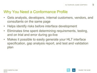WWW.CARISTIX.COM SHARE THE SLIDE
DECK
HL7 SURVIVAL GUIDE CHAPTER 6
• Gets analysts, developers, internal customers, vendors, and
consultants on the same page
• Helps identify risks before interface development
• Eliminates time spent determining requirements, testing,
and on trial and error during go-live
• Makes it possible to easily generate your HL7 interface
specification, gap analysis report, and test and validation
plan
9
Why You Need a Conformance Profile
 