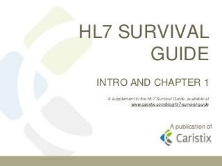 HL7 SURVIVAL
       GUIDE
 INTRO AND CHAPTER 1
  A supplement to the HL7 Survival Guide, available at
            www.caristix.com/blog/hl7-survival-guide




                                 A publication of
 