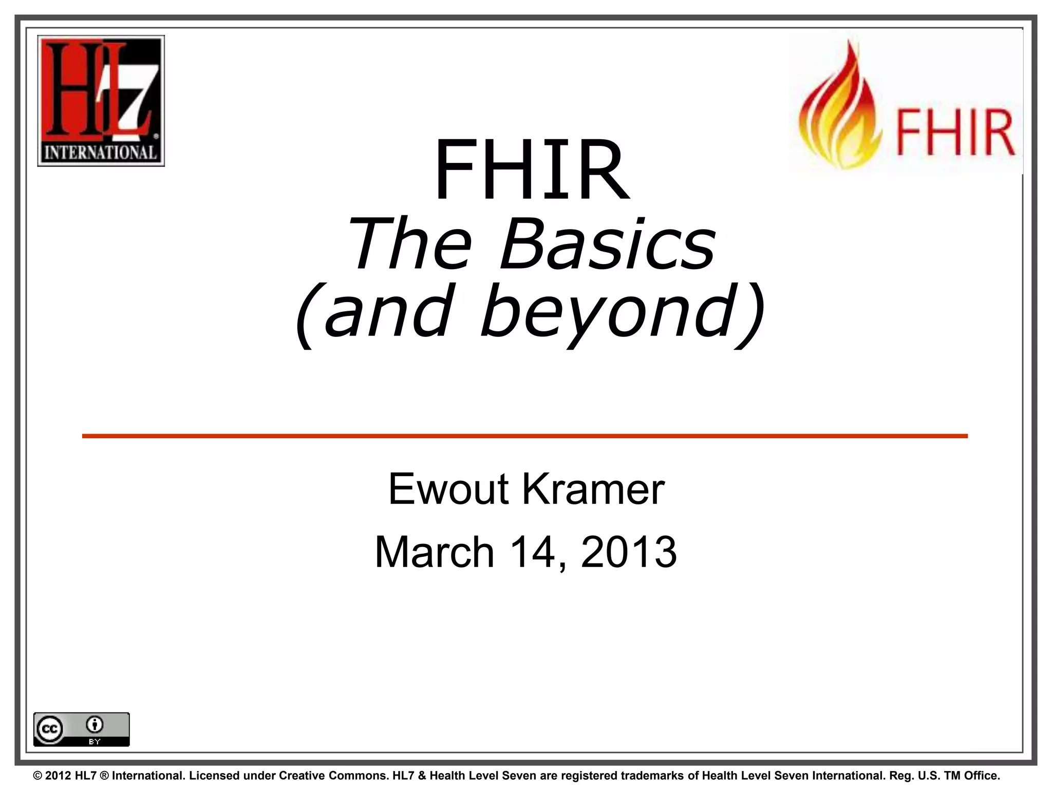 FHIR
                                              The Basics
                                             (and beyond)

                                                           Ewout Kramer
                                                           March 14, 2013



© 2012 HL7 ® International. Licensed under Creative Commons. HL7 & Health Level Seven are registered trademarks of Health Level Seven International. Reg. U.S. TM Office.
 