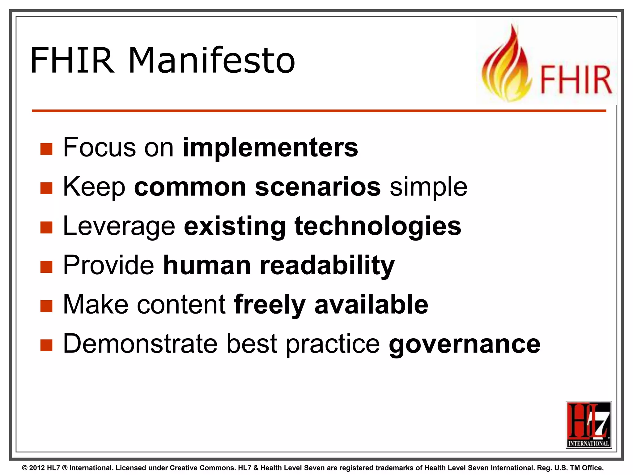 FHIR Manifesto

          Focus on implementers
          Keep common scenarios simple
          Leverage existing technologies
          Provide human readability
          Make content freely available
          Demonstrate best practice governance



© 2012 HL7 ® International. Licensed under Creative Commons. HL7 & Health Level Seven are registered trademarks of Health Level Seven International. Reg. U.S. TM Office.
 