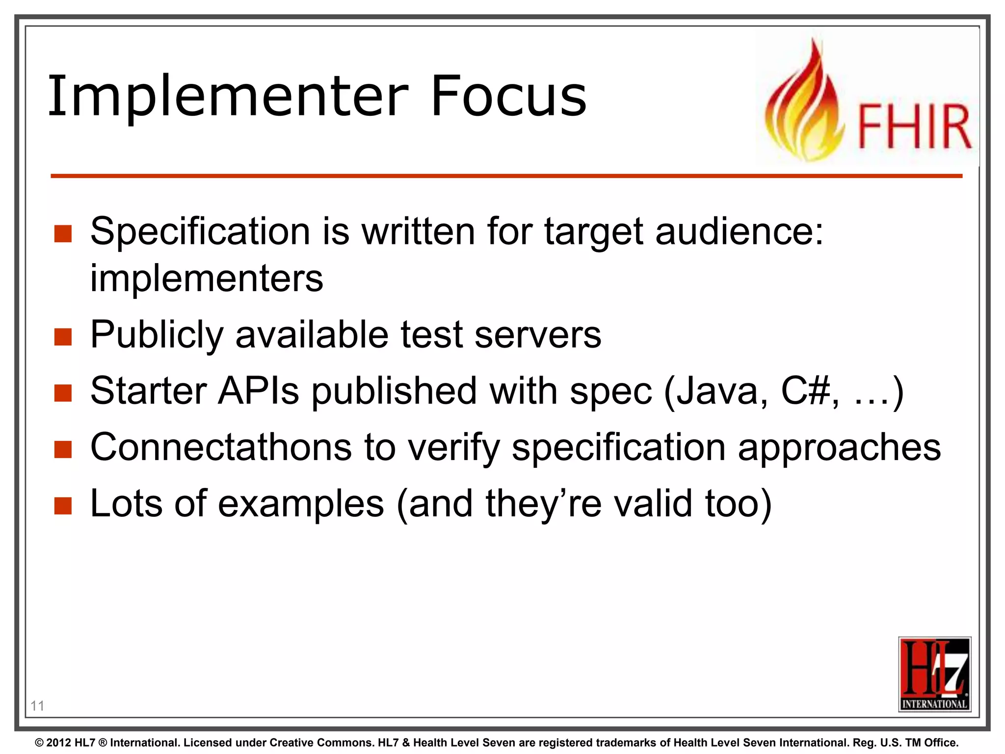 Implementer Focus

        Specification is written for target audience:
         implementers
        Publicly available test servers
        Starter APIs published with spec (Java, C#, …)
        Connectathons to verify specification approaches
        Lots of examples (and they‟re valid too)



11

© 2012 HL7 ® International. Licensed under Creative Commons. HL7 & Health Level Seven are registered trademarks of Health Level Seven International. Reg. U.S. TM Office.
 