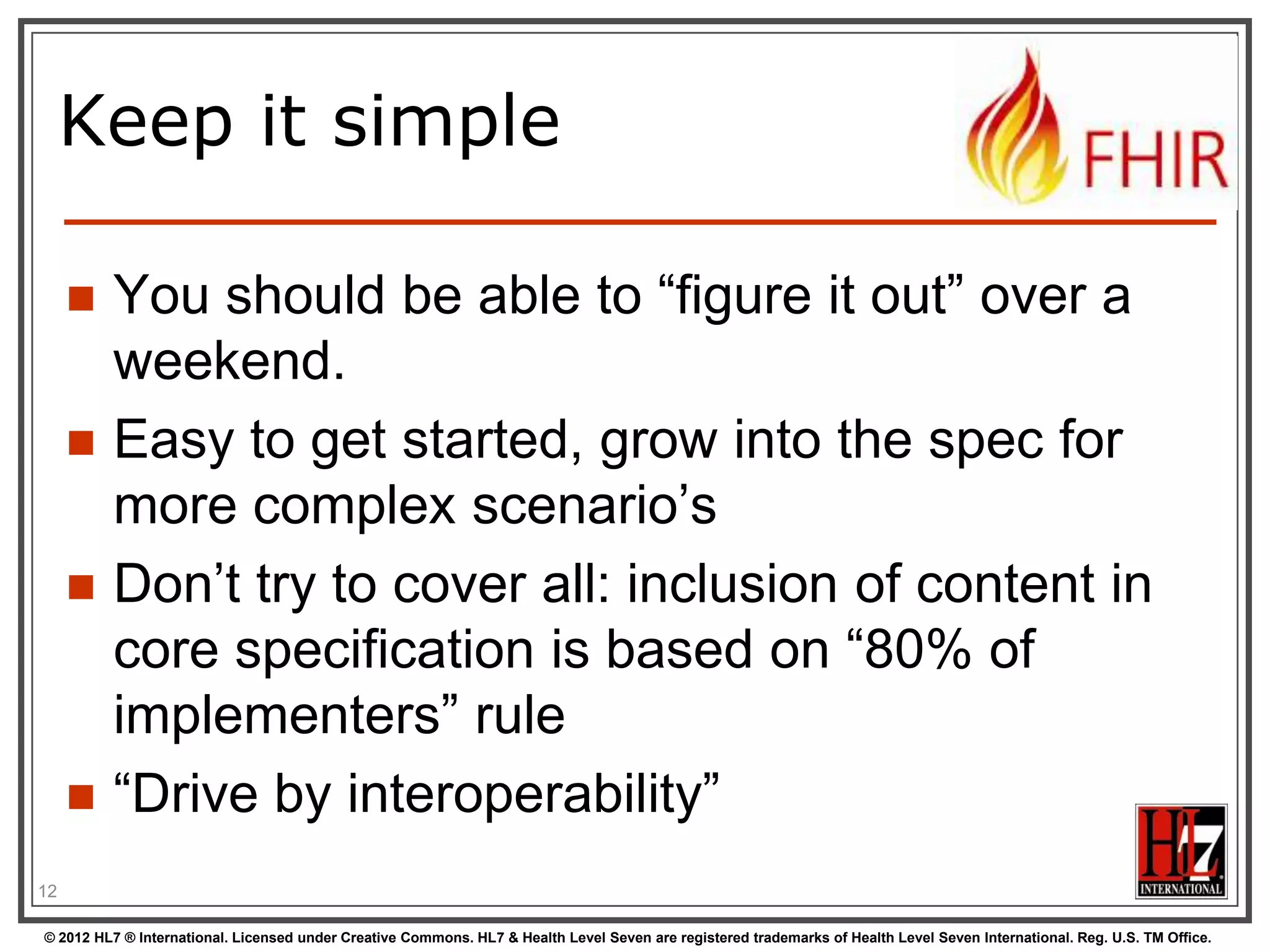 Keep it simple

        You should be able to “figure it out” over a
         weekend.
        Easy to get started, grow into the spec for
         more complex scenario‟s
        Don‟t try to cover all: inclusion of content in
         core specification is based on “80% of
         implementers” rule
        “Drive by interoperability”
12

© 2012 HL7 ® International. Licensed under Creative Commons. HL7 & Health Level Seven are registered trademarks of Health Level Seven International. Reg. U.S. TM Office.
 