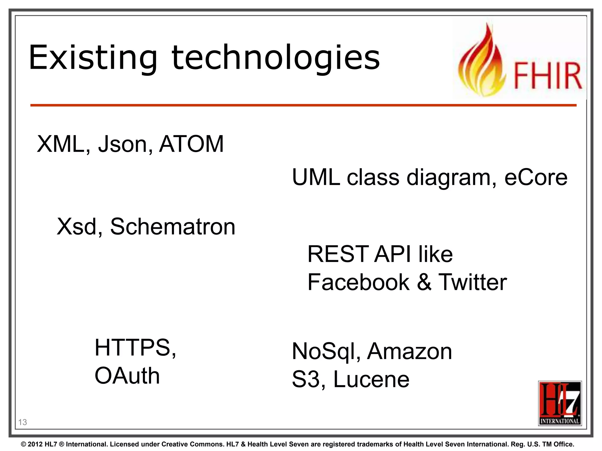 Existing technologies

     XML, Json, ATOM
                                                                                  UML class diagram, eCore

          Xsd, Schematron
                                                                                       REST API like
                                                                                       Facebook & Twitter

                      HTTPS,                                                      NoSql, Amazon
                      OAuth                                                       S3, Lucene
13

© 2012 HL7 ® International. Licensed under Creative Commons. HL7 & Health Level Seven are registered trademarks of Health Level Seven International. Reg. U.S. TM Office.
 