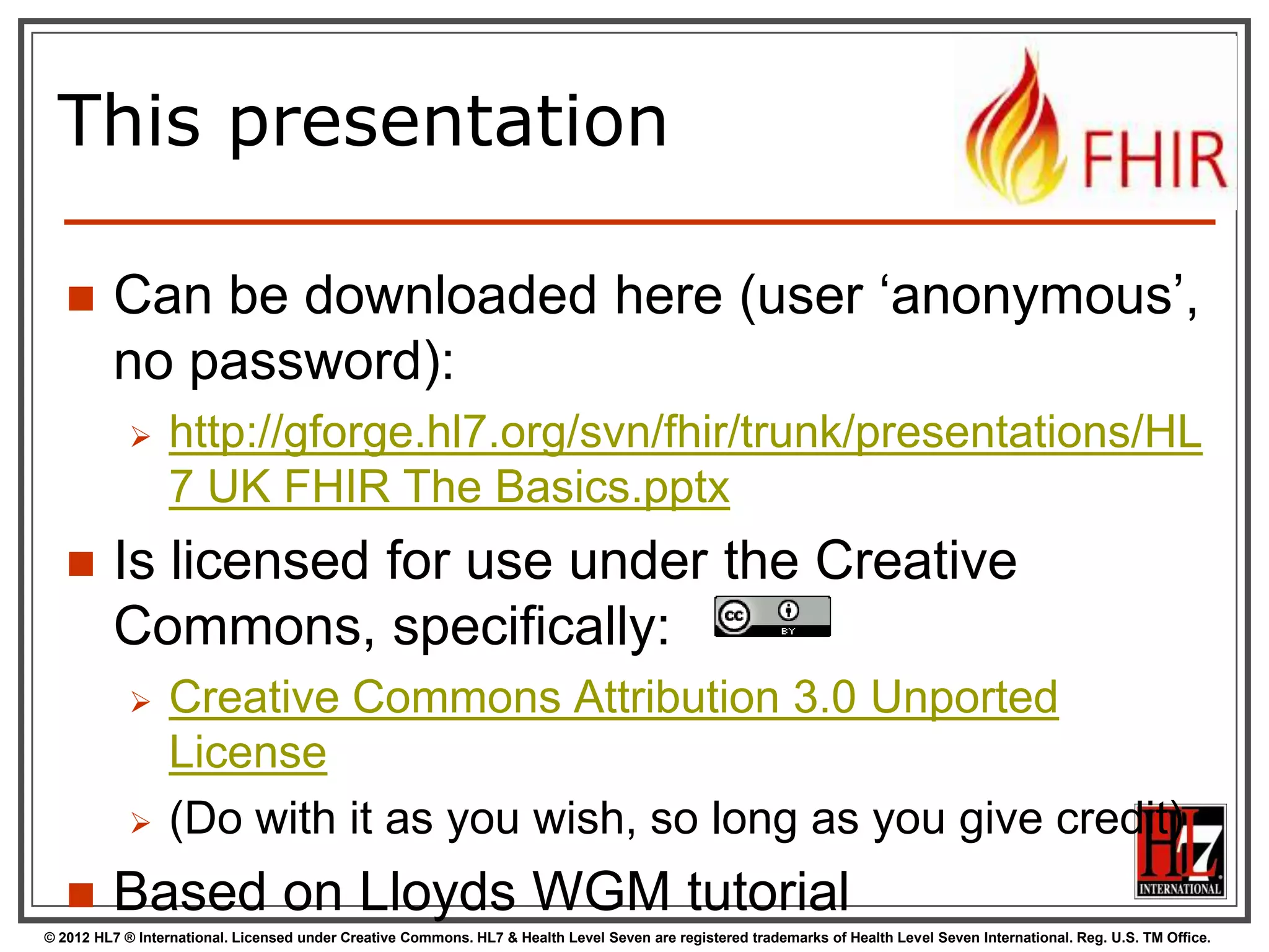 This presentation

        Can be downloaded here (user „anonymous‟,
         no password):
                 http://gforge.hl7.org/svn/fhir/trunk/presentations/HL
                  7 UK FHIR The Basics.pptx
        Is licensed for use under the Creative
         Commons, specifically:
                 Creative Commons Attribution 3.0 Unported
                  License
                 (Do with it as you wish, so long as you give credit)
        Based on Lloyds WGM tutorial
© 2012 HL7 ® International. Licensed under Creative Commons. HL7 & Health Level Seven are registered trademarks of Health Level Seven International. Reg. U.S. TM Office.
 